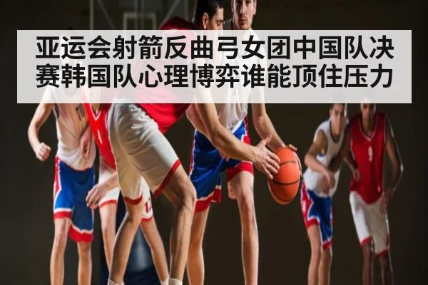 亚运会射箭反曲弓女团中国队决赛韩国队心理博弈谁能顶住压力