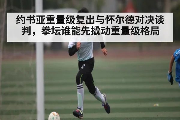 约书亚重量级复出与怀尔德对决谈判，拳坛谁能先撬动重量级格局