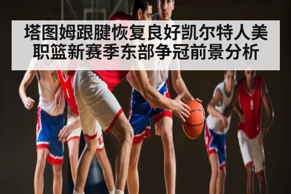塔图姆跟腱恢复良好凯尔特人美职篮新赛季东部争冠前景分析