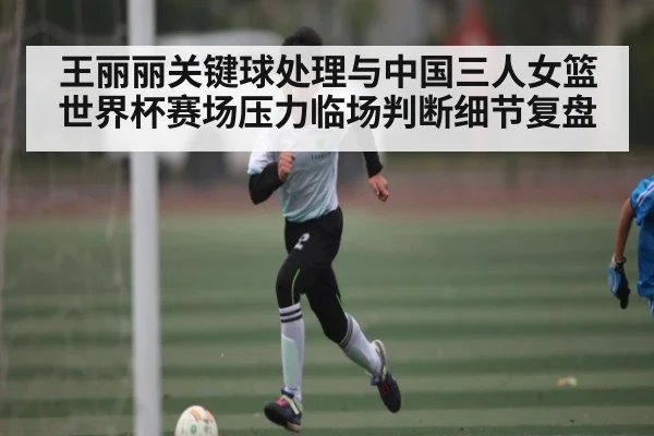 王丽丽关键球处理与中国三人女篮世界杯赛场压力临场判断细节复盘